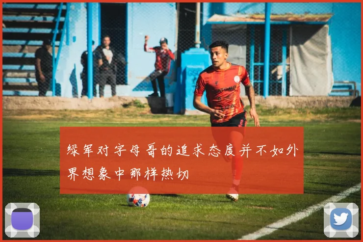 绿军对字母哥的追求态度并不如外界想象中那样热切