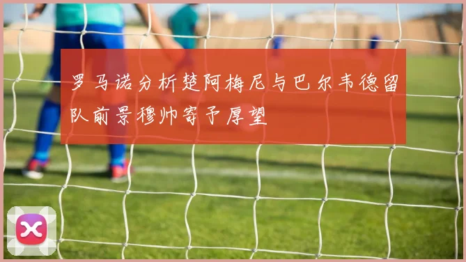罗马诺分析楚阿梅尼与巴尔韦德留队前景穆帅寄予厚望