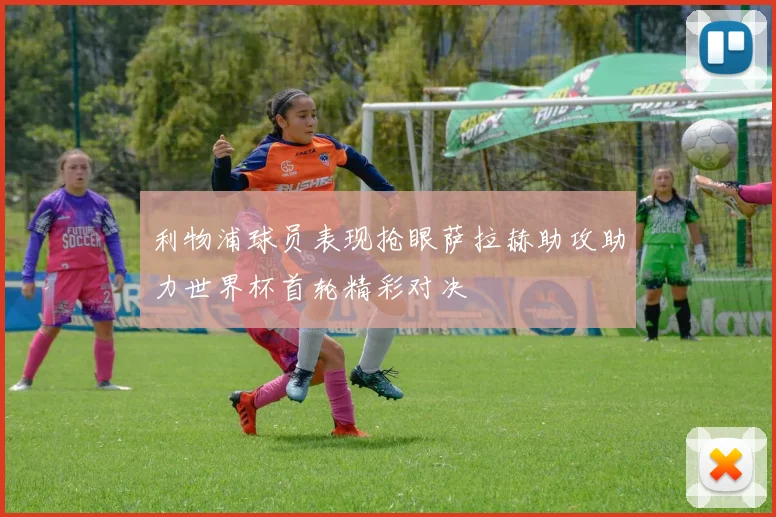 利物浦球员表现抢眼萨拉赫助攻助力世界杯首轮精彩对决