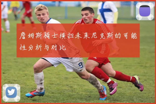 詹姆斯骑士横扫未来尼克斯的可能性分析与对比