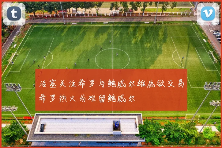 活塞关注希罗与鲍威尔雄鹿欲交易希罗热火或难留鲍威尔