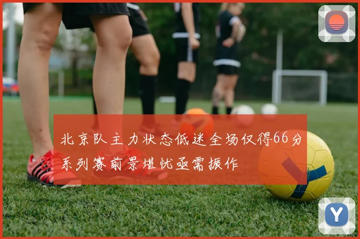 北京队主力状态低迷全场仅得66分系列赛前景堪忧亟需振作