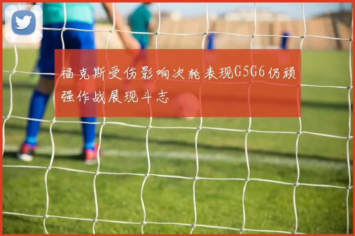 福克斯受伤影响次轮表现G5G6仍顽强作战展现斗志