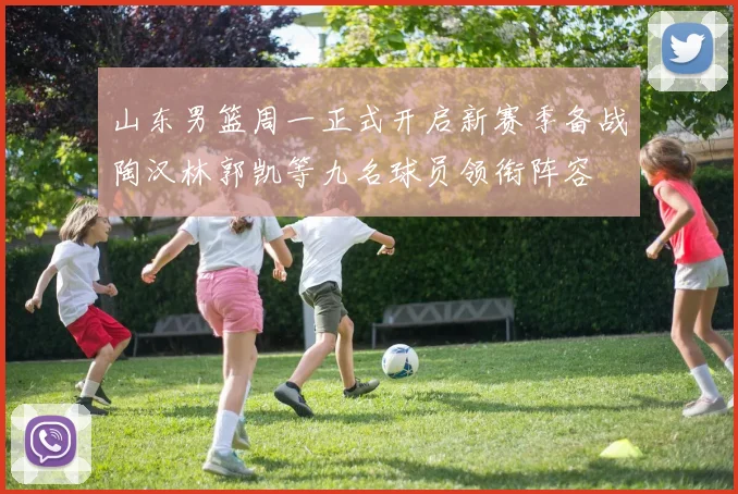 山东男篮周一正式开启新赛季备战陶汉林郭凯等九名球员领衔阵容