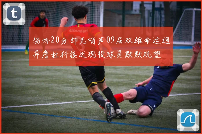 场均20分却无哨声09届双雄命运迥异詹杜科接近现役球员默默观望