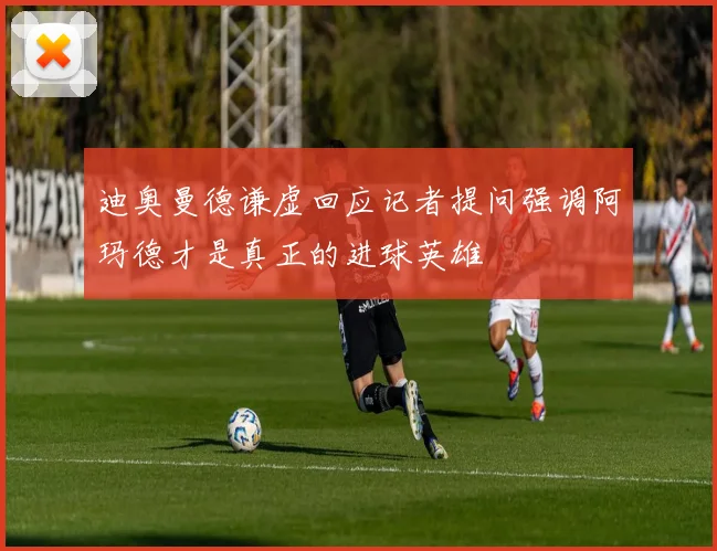 迪奥曼德谦虚回应记者提问强调阿玛德才是真正的进球英雄