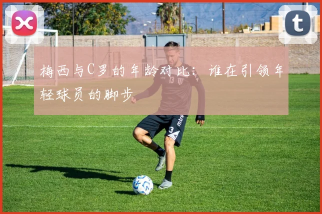 梅西与C罗的年龄对比：谁在引领年轻球员的脚步