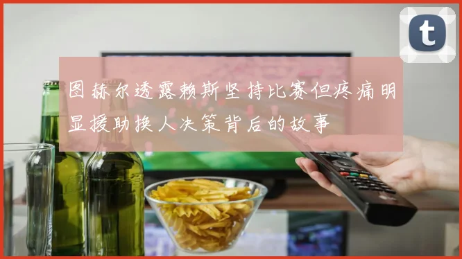 图赫尔透露赖斯坚持比赛但疼痛明显援助换人决策背后的故事
