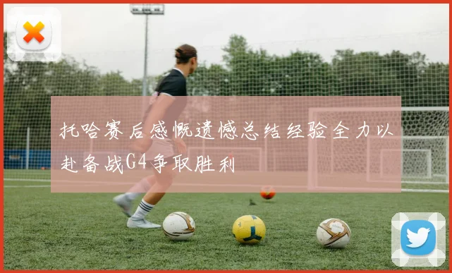 托哈赛后感慨遗憾总结经验全力以赴备战G4争取胜利