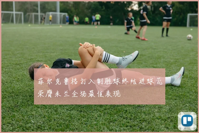 菲尔克鲁格打入制胜球终结进球荒荣膺米兰全场最佳表现