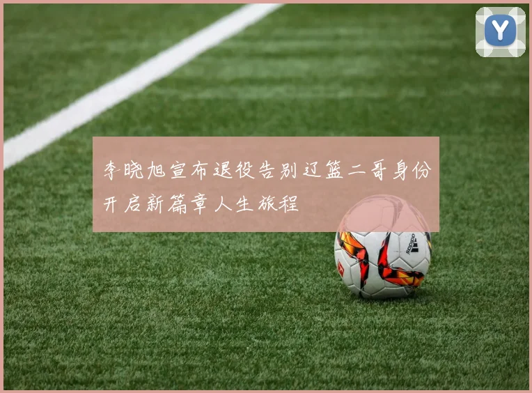 李晓旭宣布退役告别辽篮二哥身份开启新篇章人生旅程