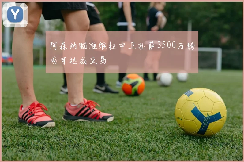 阿森纳瞄准维拉中卫孔萨3500万镑或可达成交易
