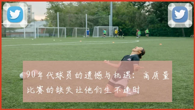 90年代球员的遗憾与机遇：高质量比赛的缺失让他们生不逢时